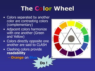 The Color Wheel
• Colors separated by another
color are contrasting colors
(complementary)
• Adjacent colors harmonize
with one another (Green
and Yellow)
• Colors directly opposite one
another are said to CLASH
• Clashing colors provide
readability
– Orange on Blue
Do !
 