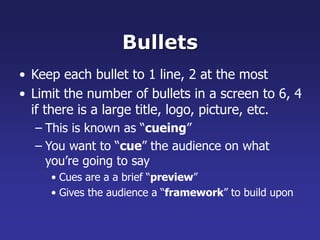 Bullets
• Keep each bullet to 1 line, 2 at the most
• Limit the number of bullets in a screen to 6, 4
if there is a large title, logo, picture, etc.
– This is known as “cueing”
– You want to “cue” the audience on what
you’re going to say
• Cues are a a brief “preview”
• Gives the audience a “framework” to build upon
 