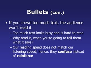 Bullets (con.)
• If you crowd too much text, the audience
won’t read it
– Too much text looks busy and is hard to read
– Why read it, when you’re going to tell them
what it says?
– Our reading speed does not match our
listening speed; hence, they confuse instead
of reinforce
 