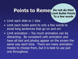 Points to Remember
• Limit each slide to 1 idea
• Limit each bullet point to only a few words to
avoid long sentences that go on and on!
• Limit animation – Too much animation can be
distracting. Be consistent with animation and
have all text and photos appear on the screen the
same way each time. There are many animation
modes to choose from, but it is best to use just
one throughout.
Do not do this!
Limit Bullet Points
To a few words
 