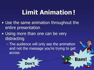 Limit Animation
• Use the same animation throughout the
entire presentation
• Using more than one can be very
distracting
– The audience will only see the animation
and not the message you’re trying to get
across
!
Bam!
Don’t
 