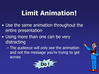Limit Animation
• Use the same animation throughout the
entire presentation
• Using more than one can be very
distracting
– The audience will only see the animation
and not the message you’re trying to get
across
!
Do !
 