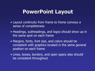 • Layout continuity from frame to frame conveys a
sense of completeness
• Headings, subheadings, and logos should show up in
the same spot on each frame
• Margins, fonts, font size, and colors should be
consistent with graphics located in the same general
position on each frame
• Lines, boxes, borders, and open space also should
be consistent throughout
PowerPoint Layout
 