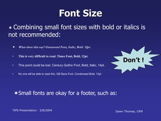 TIPS Presentation: 3/8/2004 Dawn Thomas, CRM
Don’t !
Font Size
 What does this say? Garamond Font, Italic, Bold 12pt.
• This is very difficult to read. Times Font, Bold, 12pt.
• This point could be lost. Century Gothic Font, Bold, Italic, 14pt.
• No one will be able to read this. Gill Sans Font, Condensed Bold, 12pt
 Combining small font sizes with bold or italics is
not recommended:
Small fonts are okay for a footer, such as:
 