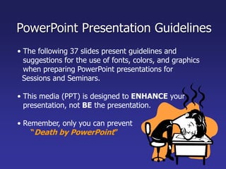 • The following 37 slides present guidelines and
suggestions for the use of fonts, colors, and graphics
when preparing PowerPoint presentations for
Sessions and Seminars.
• This media (PPT) is designed to ENHANCE your
presentation, not BE the presentation.
• Remember, only you can prevent
“Death by PowerPoint”
PowerPoint Presentation Guidelines
 