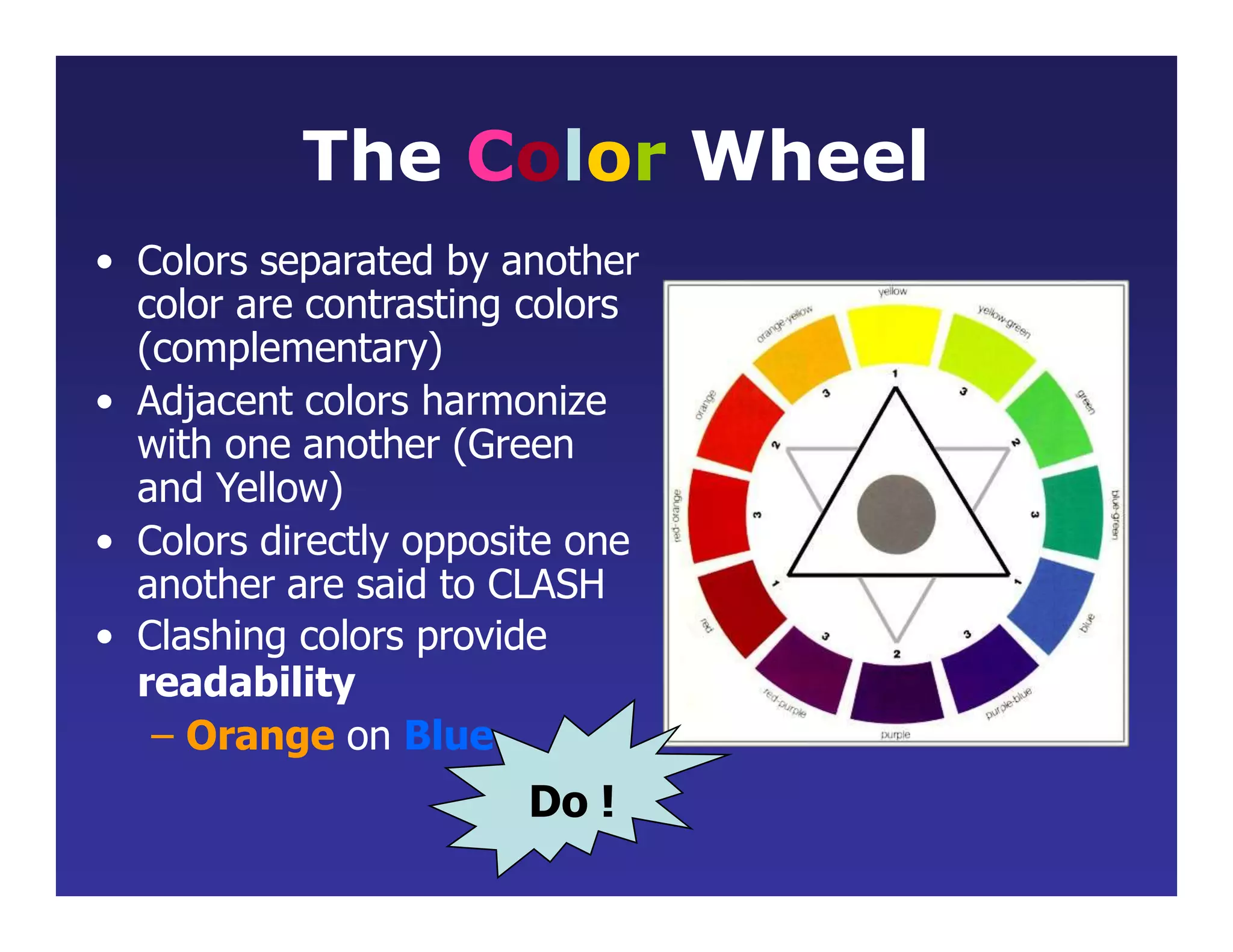 The Color Wheel
• Colors separated by another
color are contrasting colors
(complementary)
• Adjacent colors harmonize
with one another (Green
and Yellow)
• Colors directly opposite one
another are said to CLASH
• Clashing colors provide
readability
– Orange on Blue
Do !
 
