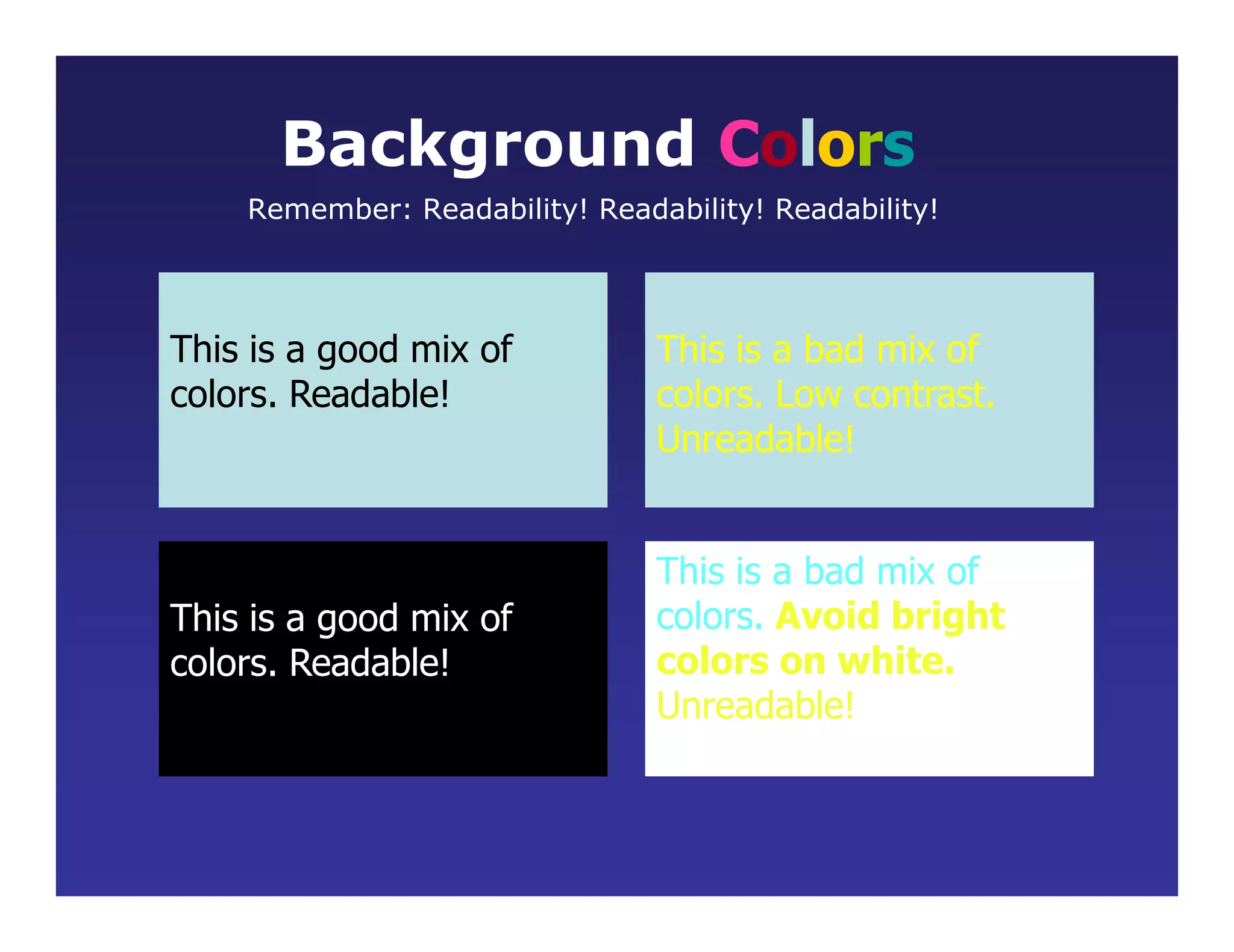 This is a good mix of
colors. Readable!
Background Colors
Remember: Readability! Readability! Readability!
This is a bad mix of
colors. Low contrast.
Unreadable!
This is a good mix of
colors. Readable!
This is a bad mix of
colors. Avoid bright
colors on white.
Unreadable!
 