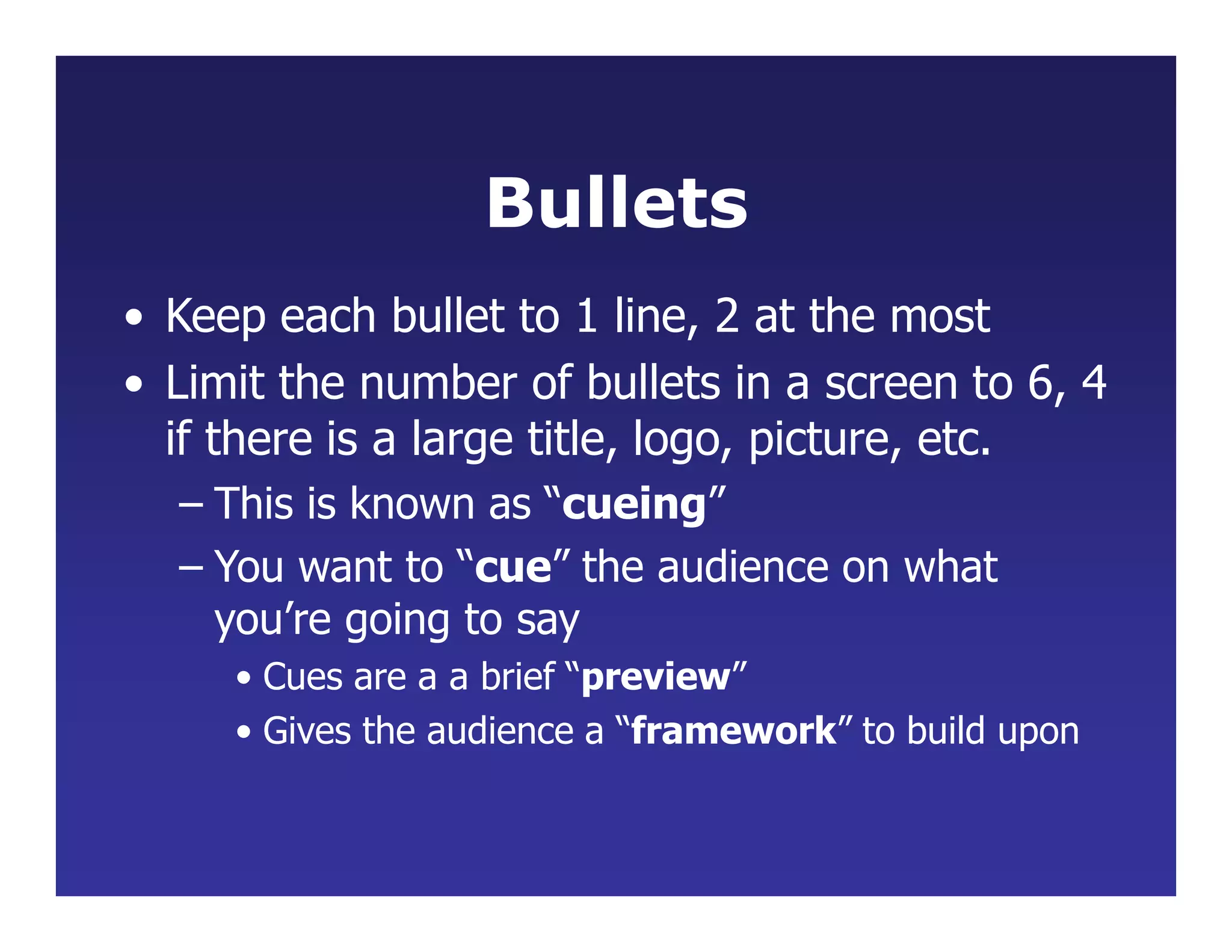 Bullets
• Keep each bullet to 1 line, 2 at the most
• Limit the number of bullets in a screen to 6, 4
if there is a large title, logo, picture, etc.
– This is known as “cueing”
– You want to “cue” the audience on what
you’re going to say
• Cues are a a brief “preview”
• Gives the audience a “framework” to build upon
 