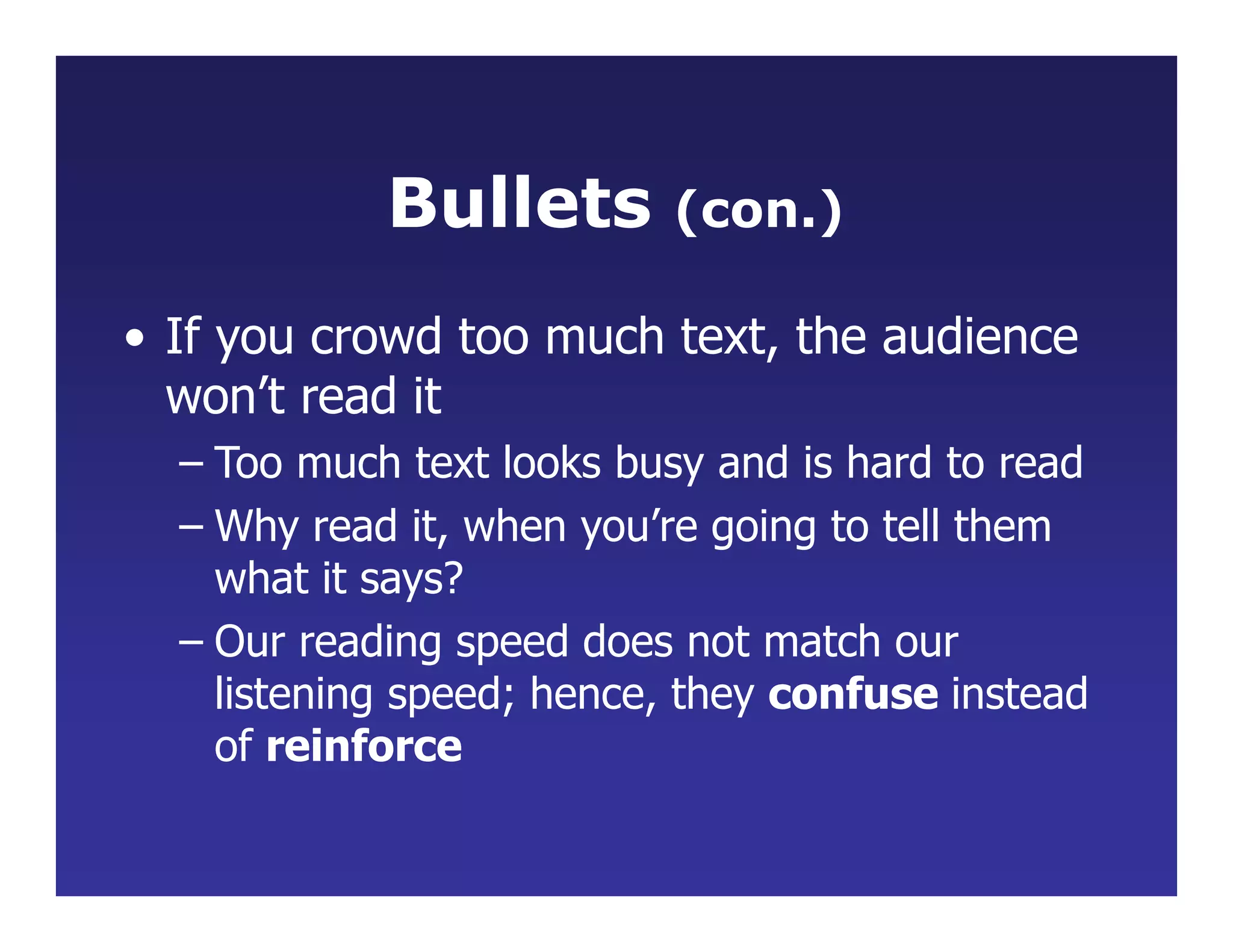 Bullets (con.)
• If you crowd too much text, the audience
won’t read it
– Too much text looks busy and is hard to read
– Why read it, when you’re going to tell them
what it says?
– Our reading speed does not match our
listening speed; hence, they confuse instead
of reinforce
 