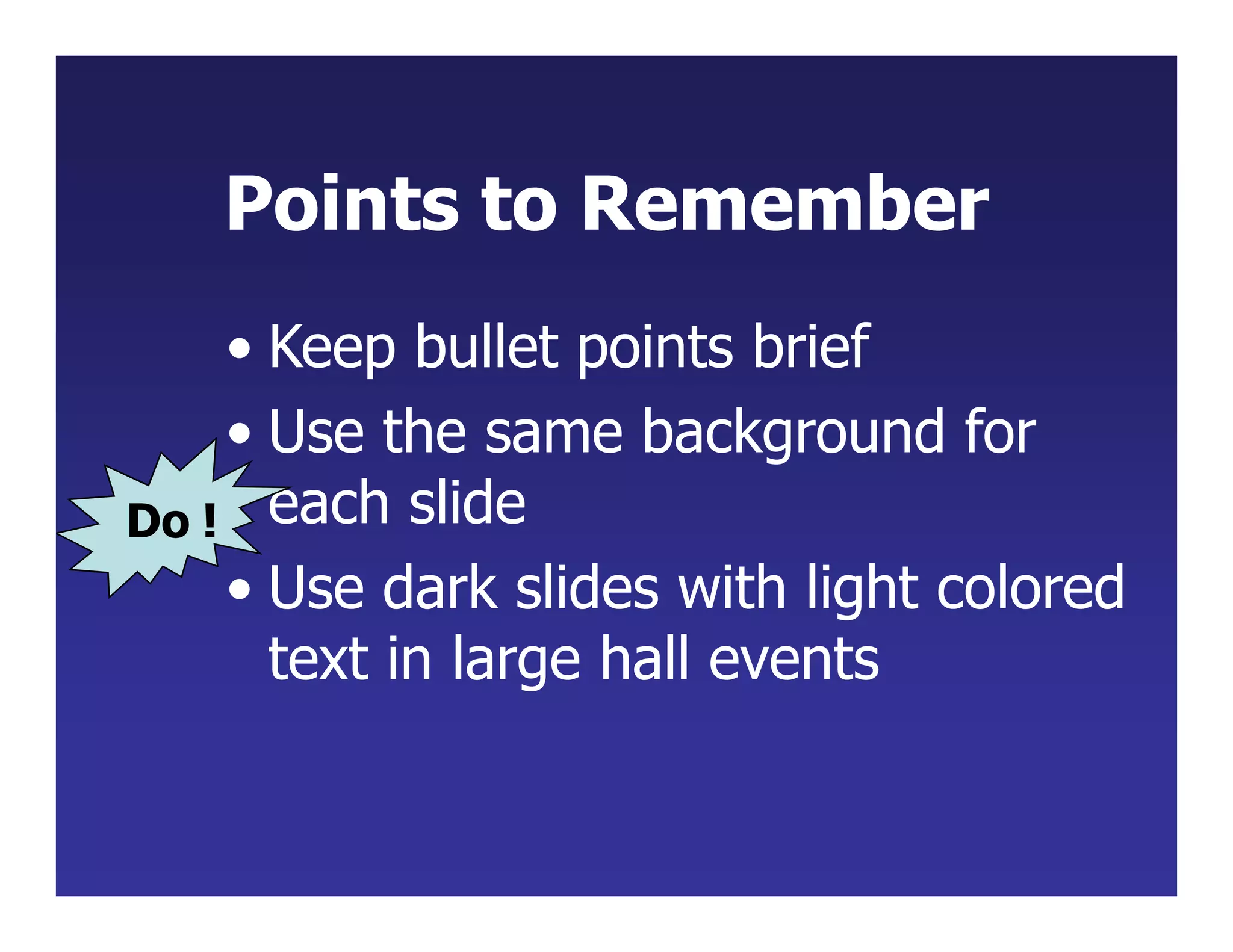 Points to Remember
• Keep bullet points brief
• Use the same background for
each slide
• Use dark slides with light colored
text in large hall events
Do !
 