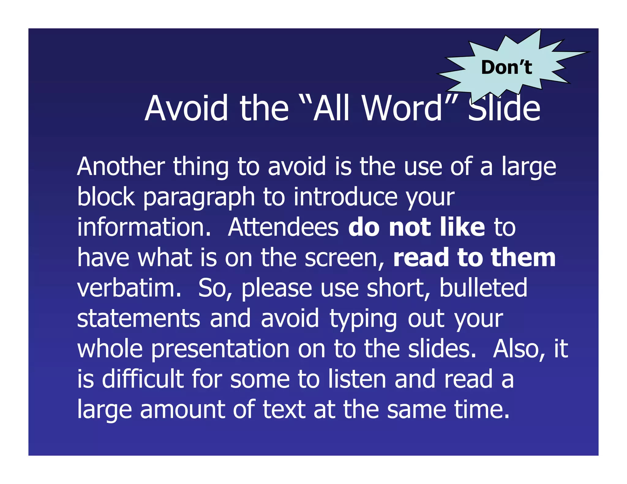 Avoid the “All Word” Slide
Another thing to avoid is the use of a large
block paragraph to introduce your
information. Attendees do not like to
have what is on the screen, read to them
verbatim. So, please use short, bulleted
statements and avoid typing out your
whole presentation on to the slides. Also, it
is difficult for some to listen and read a
large amount of text at the same time.
Don’t
 
