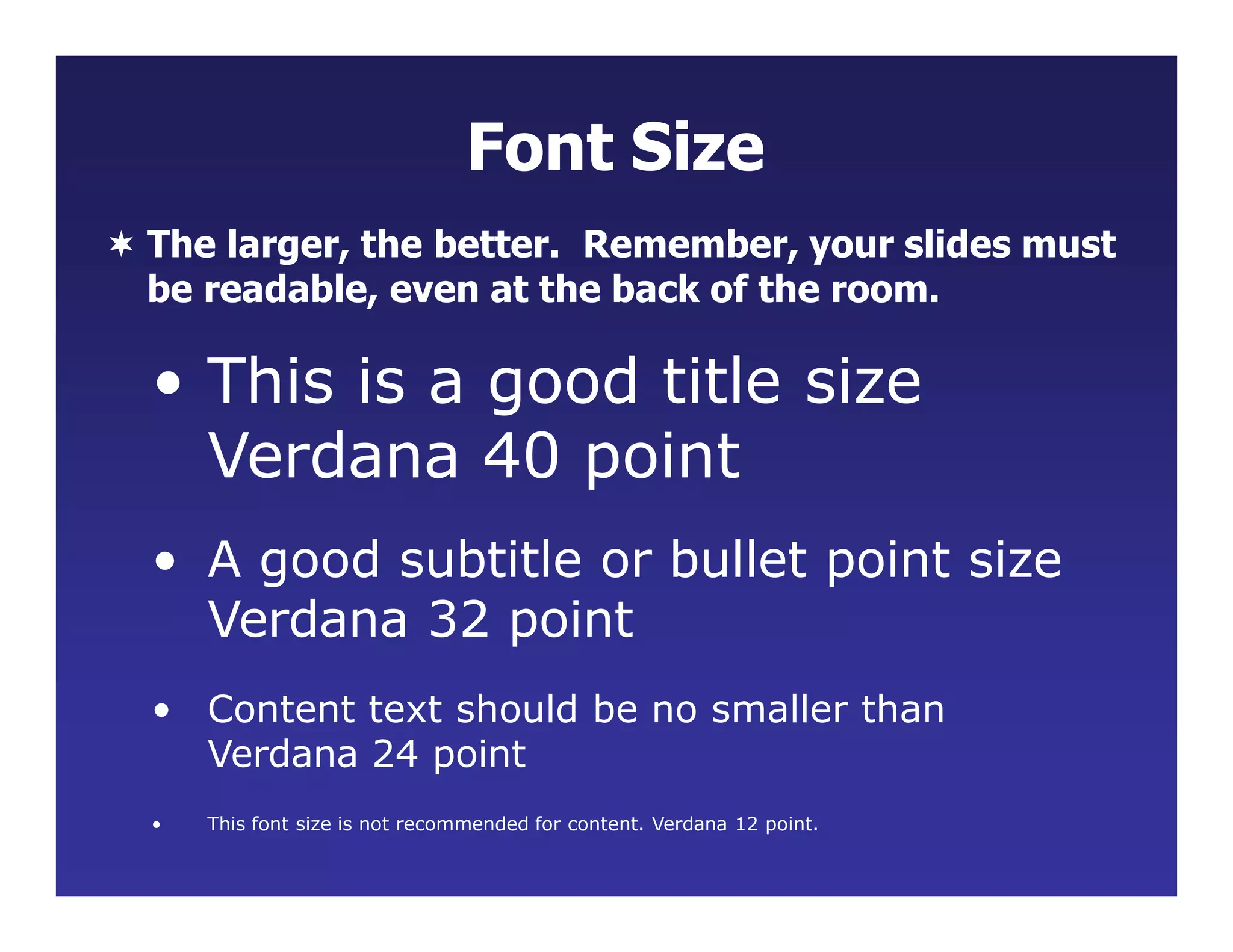 •
• Content text should be no smaller than
Verdana 24 point
This font size is not recommended for content. Verdana 12 point.
Font Size
 The larger, the better. Remember, your slides must
be readable, even at the back of the room.
• This is a good title size
Verdana 40 point
• A good subtitle or bullet point size
Verdana 32 point
 
