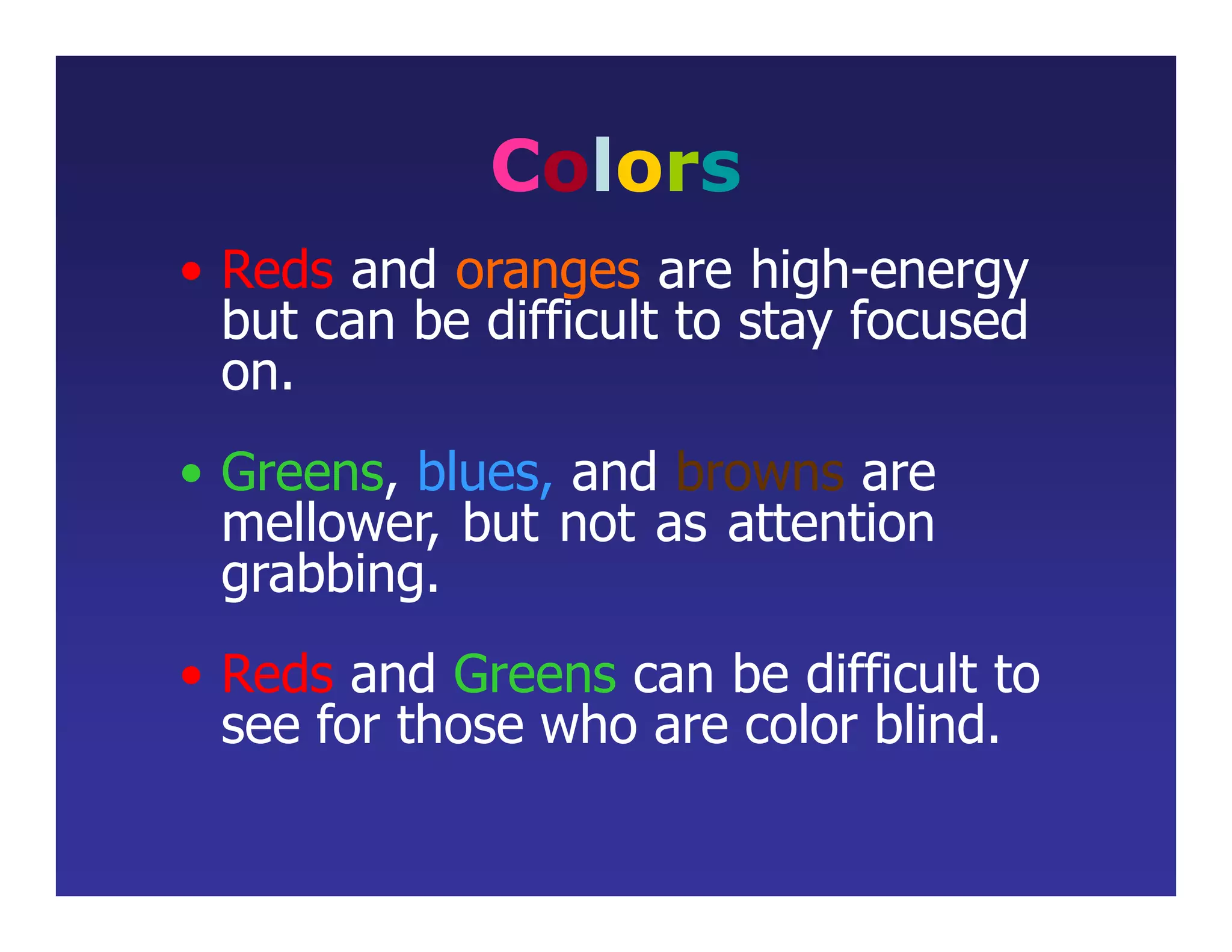 Colors
• Reds and oranges are high-energy
but can be difficult to stay focused
on.
• Greens, blues, and browns are
mellower, but not as attention
grabbing.
• Reds and Greens can be difficult to
see for those who are color blind.
 
