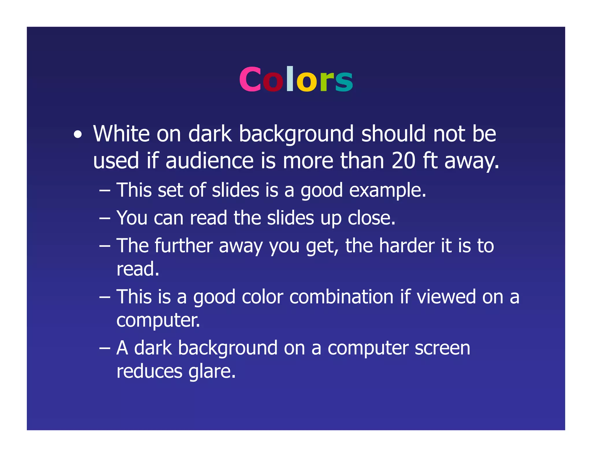 Colors
• White on dark background should not be
used if audience is more than 20 ft away.
– This set of slides is a good example.
– You can read the slides up close.
– The further away you get, the harder it is to
read.
– This is a good color combination if viewed on a
computer.
– A dark background on a computer screen
reduces glare.
 