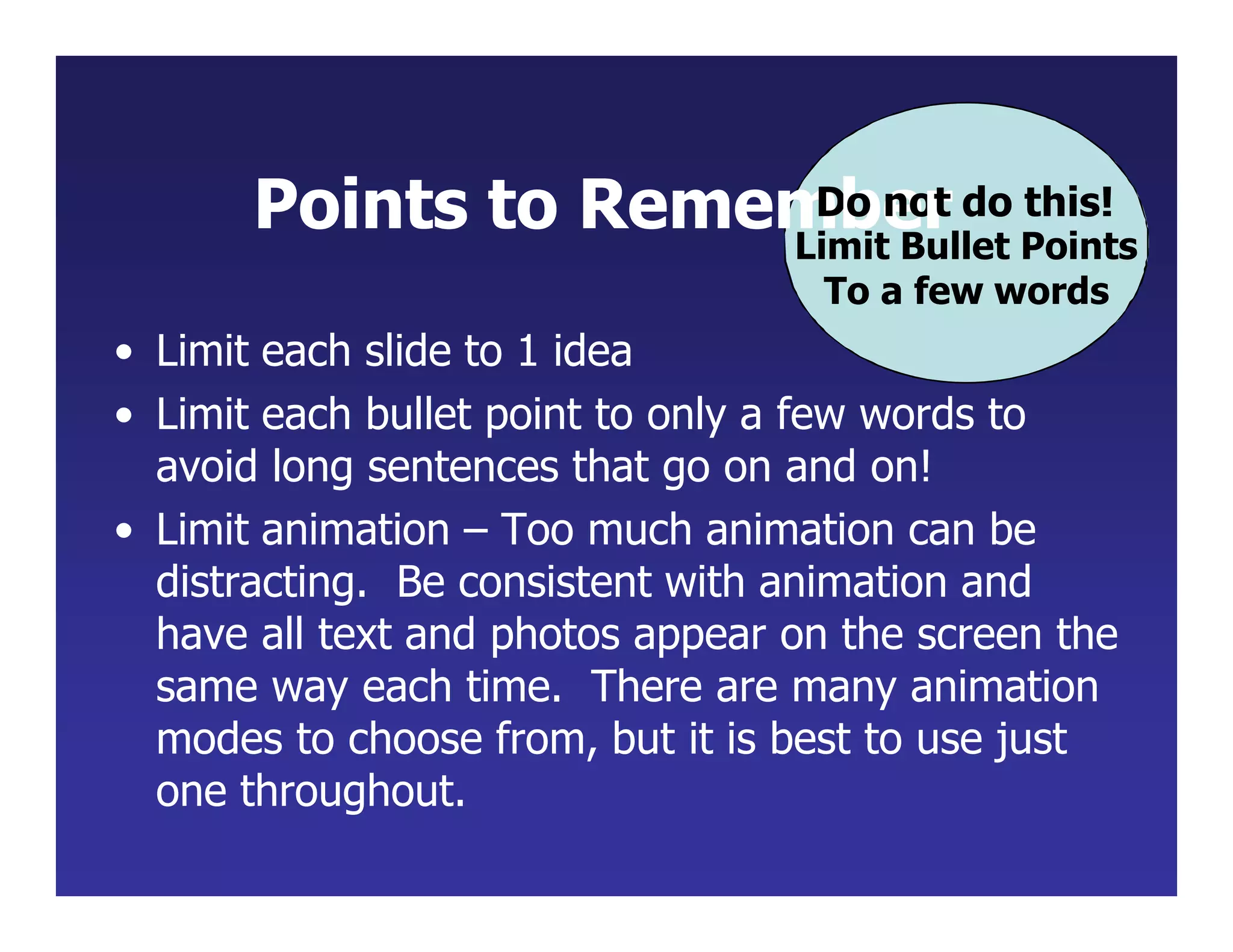 Points to Remem
Db
o e
no
r
t do this!
Limit Bullet Points
To a few words
• Limit each slide to 1 idea
• Limit each bullet point to only a few words to
avoid long sentences that go on and on!
• Limit animation – Too much animation can be
distracting. Be consistent with animation and
have all text and photos appear on the screen the
same way each time. There are many animation
modes to choose from, but it is best to use just
one throughout.
 