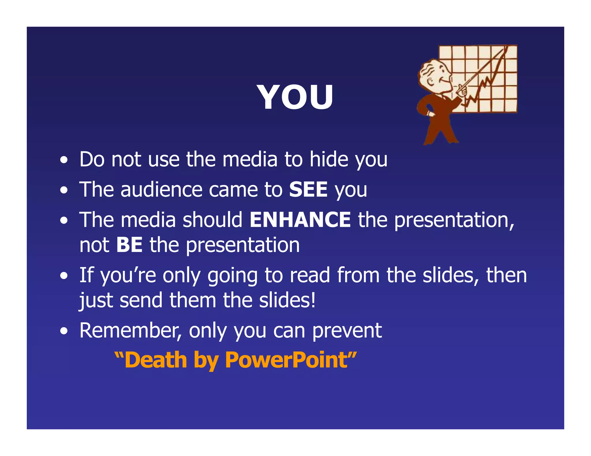 YOU
• Do not use the media to hide you
• The audience came to SEE you
• The media should ENHANCE the presentation,
not BE the presentation
• If you’re only going to read from the slides, then
just send them the slides!
• Remember, only you can prevent
“Death by PowerPoint”
 