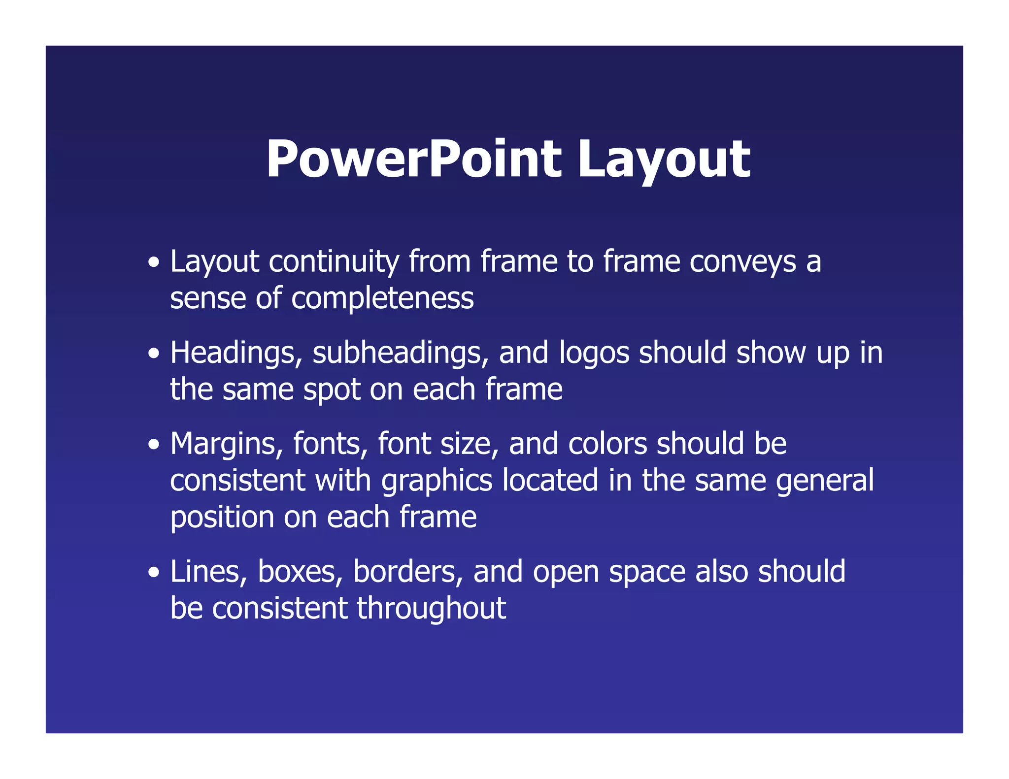 • Layout continuity from frame to frame conveys a
sense of completeness
• Headings, subheadings, and logos should show up in
the same spot on each frame
• Margins, fonts, font size, and colors should be
consistent with graphics located in the same general
position on each frame
• Lines, boxes, borders, and open space also should
be consistent throughout
PowerPoint Layout
 