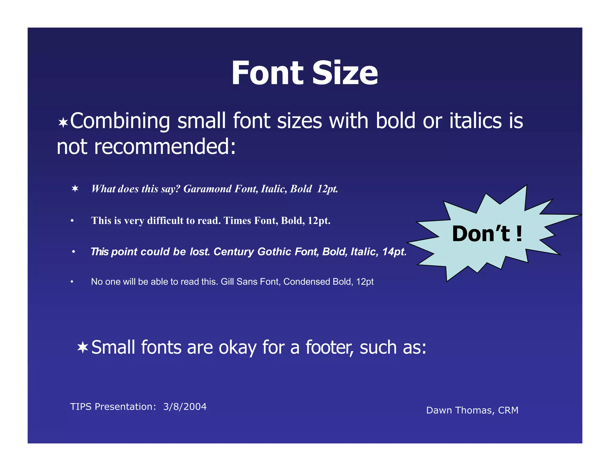 TIPS Presentation: 3/8/2004 Dawn Thomas, CRM
Don’t !
Font Size
• This is very difficult to read. Times Font, Bold, 12pt.
• This point could be lost. Century Gothic Font, Bold, Italic, 14pt.
• No one will be able to read this. Gill Sans Font, Condensed Bold, 12pt
Combining small font sizes with bold or italics is
not recommended:
 What does this say? Garamond Font, Italic, Bold 12pt.
Small fonts are okay for a footer, such as:
 