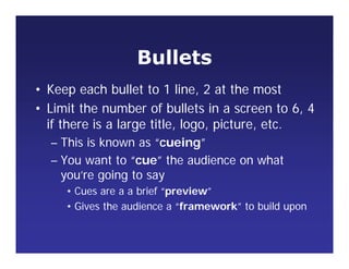 Bullets
• Keep each bullet to 1 line, 2 at the most
• Limit the number of bullets in a screen to 6, 4
if there is a large title, logo, picture, etc.
– This is known as “cueing”
– You want to “cue” the audience on what
you’re going to say
• Cues are a a brief “preview”
• Gives the audience a “framework” to build upon
 