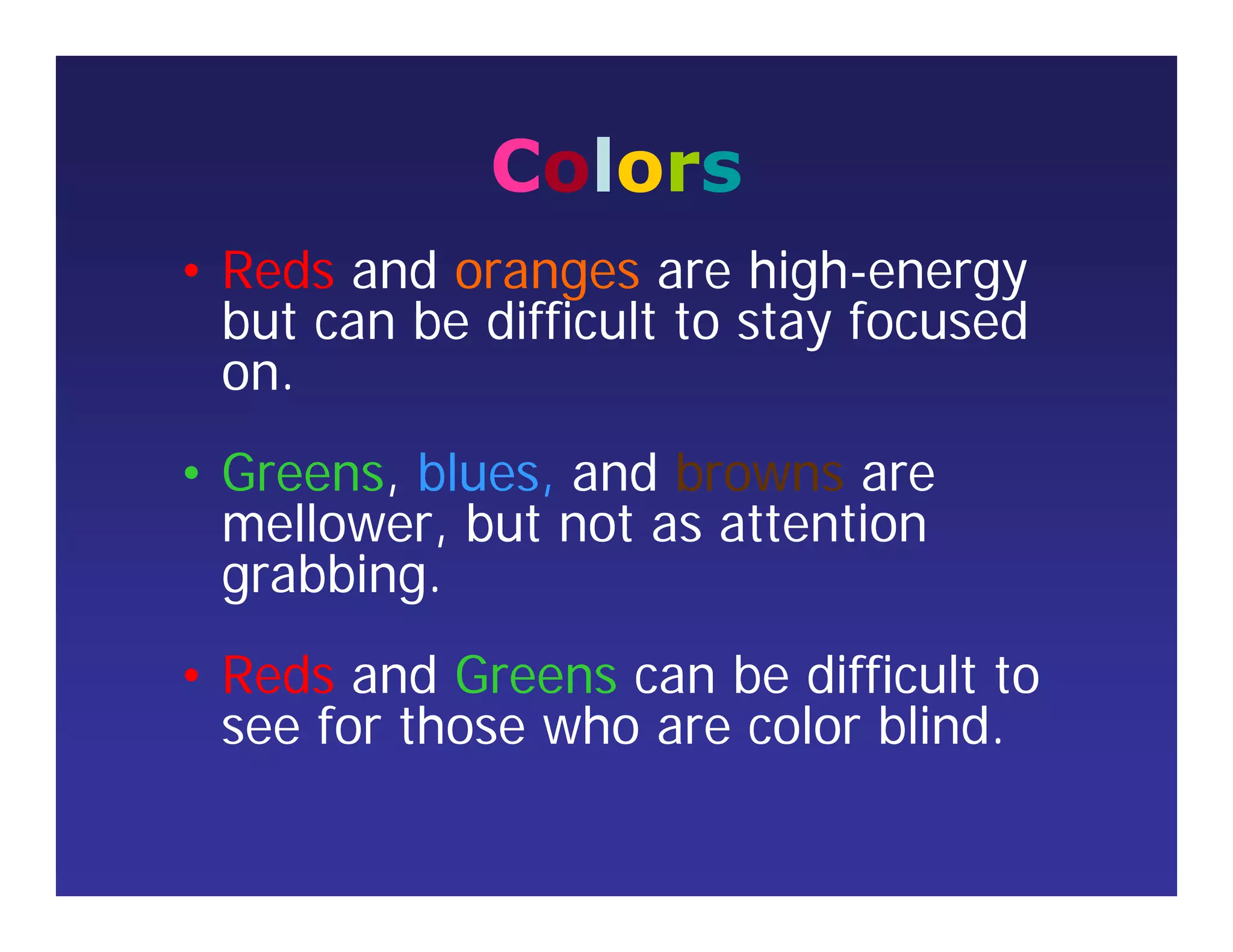 Colors
• Reds and oranges are high-energy
but can be difficult to stay focused
on.
• Greens, blues, and browns are
mellower, but not as attention
grabbing.
• Reds and Greens can be difficult to
see for those who are color blind.
 
