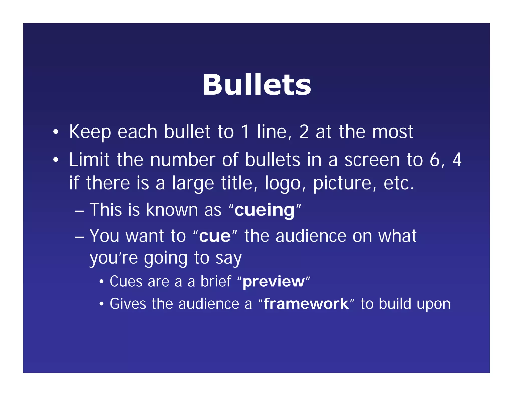 Bullets
• Keep each bullet to 1 line, 2 at the most
• Limit the number of bullets in a screen to 6, 4
if there is a large title, logo, picture, etc.
– This is known as “cueing”
– You want to “cue” the audience on what
you’re going to say
• Cues are a a brief “preview”
• Gives the audience a “framework” to build upon
 