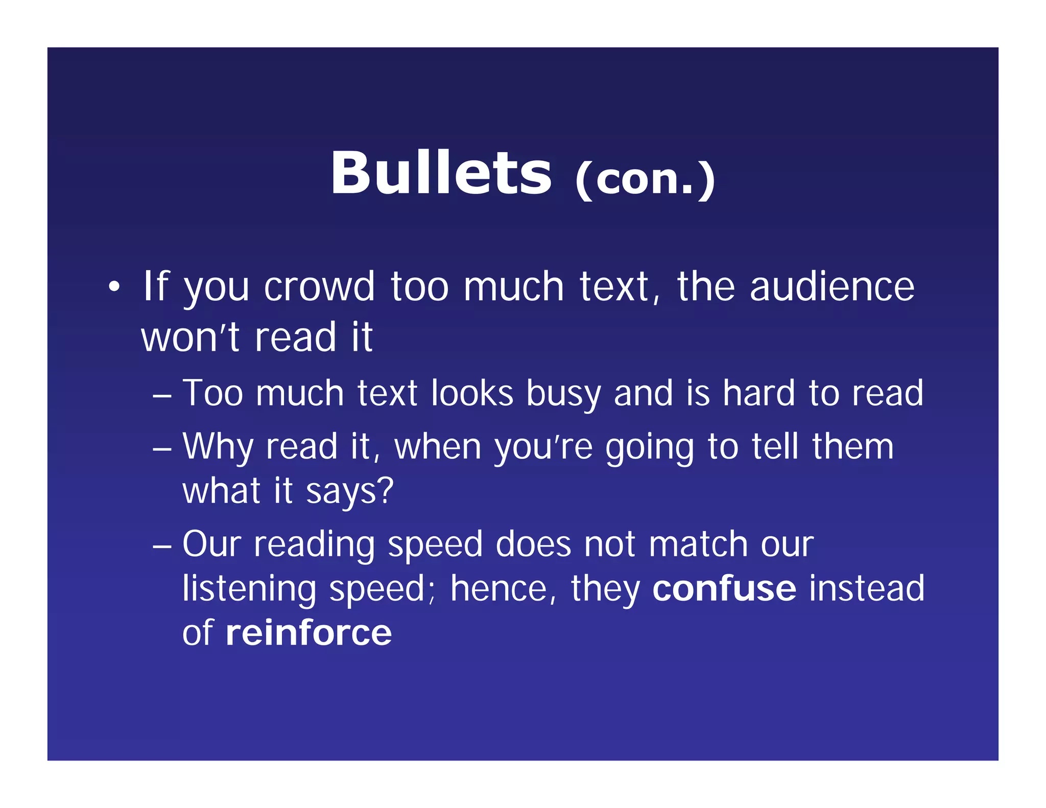 Bullets (con.)
• If you crowd too much text, the audience
won’t read it
– Too much text looks busy and is hard to read
– Why read it, when you’re going to tell them
what it says?
– Our reading speed does not match our
listening speed; hence, they confuse instead
of reinforce
 