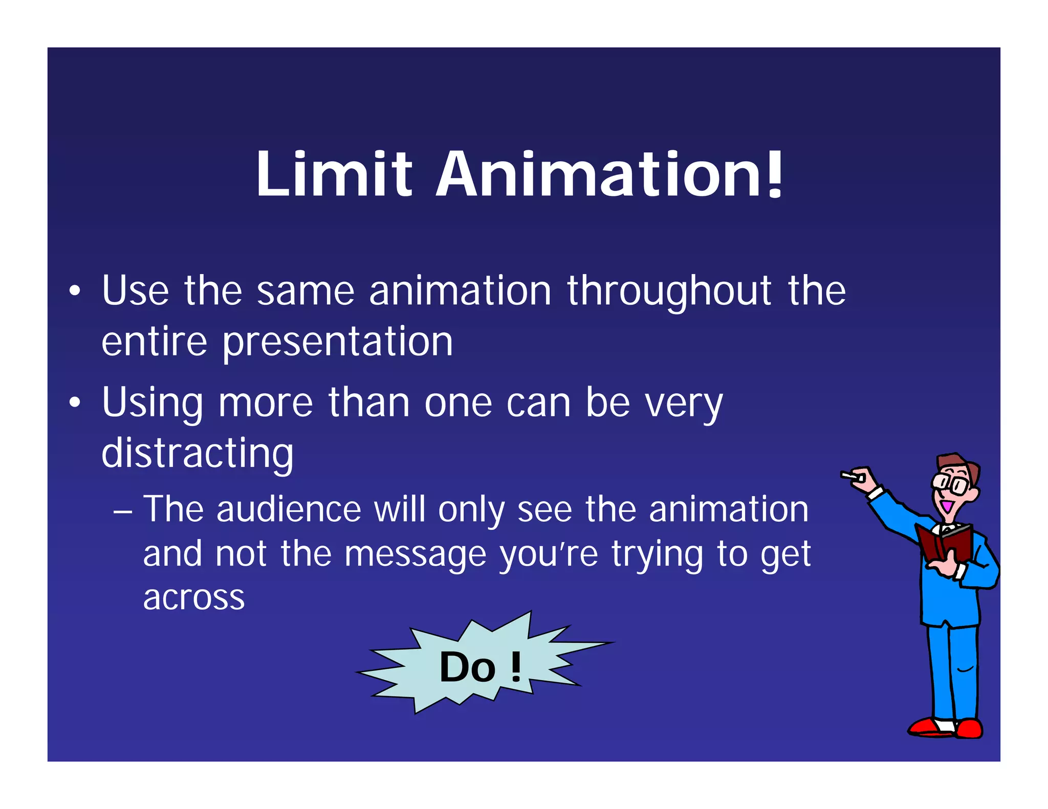 Limit Animation
• Use the same animation throughout the
entire presentation
• Using more than one can be very
distracting
– The audience will only see the animation
and not the message you’re trying to get
across
!
Do !
 