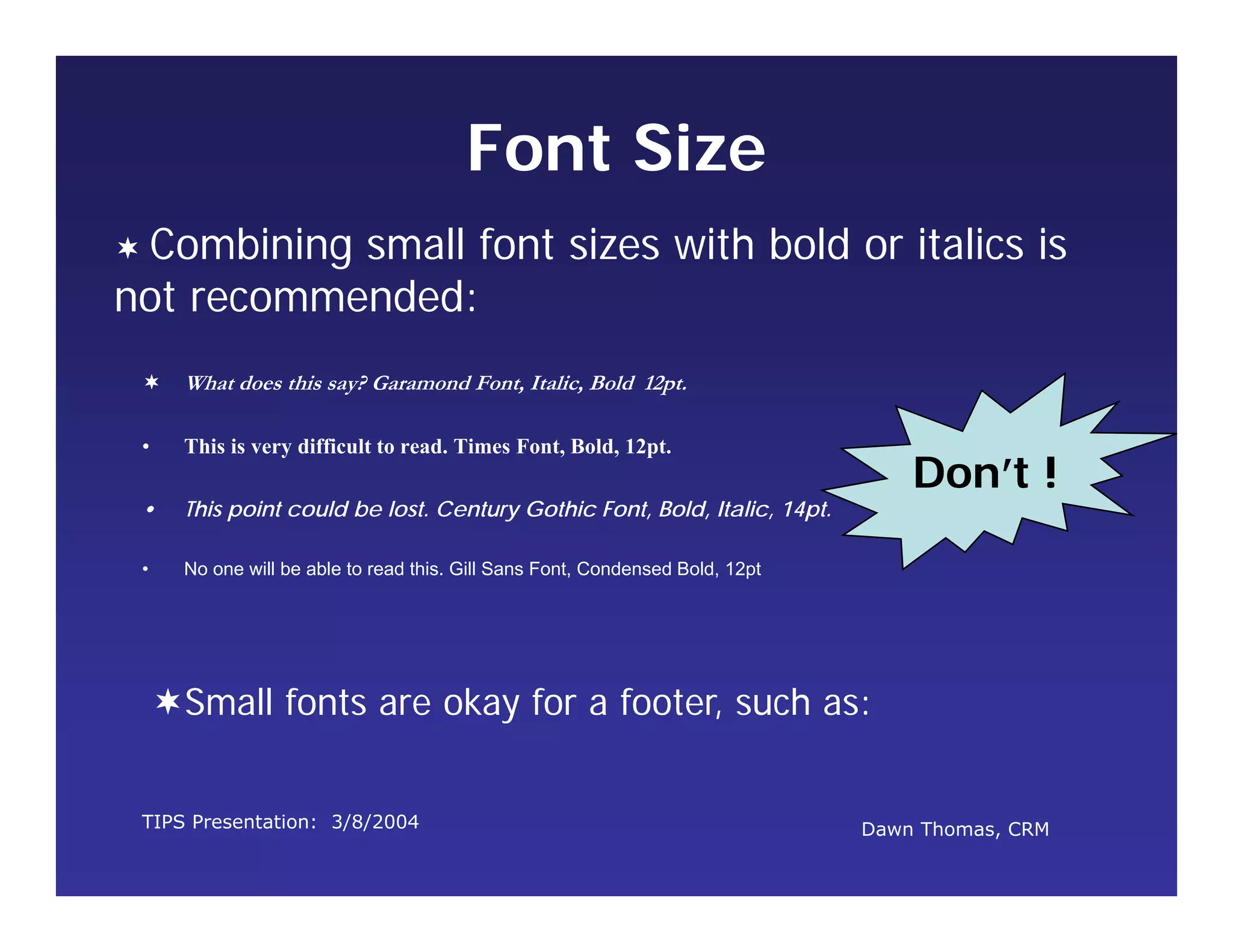 TIPS Presentation: 3/8/2004 Dawn Thomas, CRM
Don’t !
Font Size
 What does this say? Garamond Font, Italic, Bold 12pt.
• This is very difficult to read. Times Font, Bold, 12pt.
• This point could be lost. Century Gothic Font, Bold, Italic, 14pt.
• No one will be able to read this. Gill Sans Font, Condensed Bold, 12pt
 Combining small font sizes with bold or italics is
not recommended:
Small fonts are okay for a footer, such as:
 