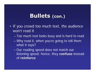 Bullets (con.)
• If you crowd too much text, the audience
won’t read it
– Too much text looks busy and is hard to read
– Why read it, when you’re going to tell them
what it says?
– Our reading speed does not match our
listening speed; hence, they confuse instead
of reinforce
 