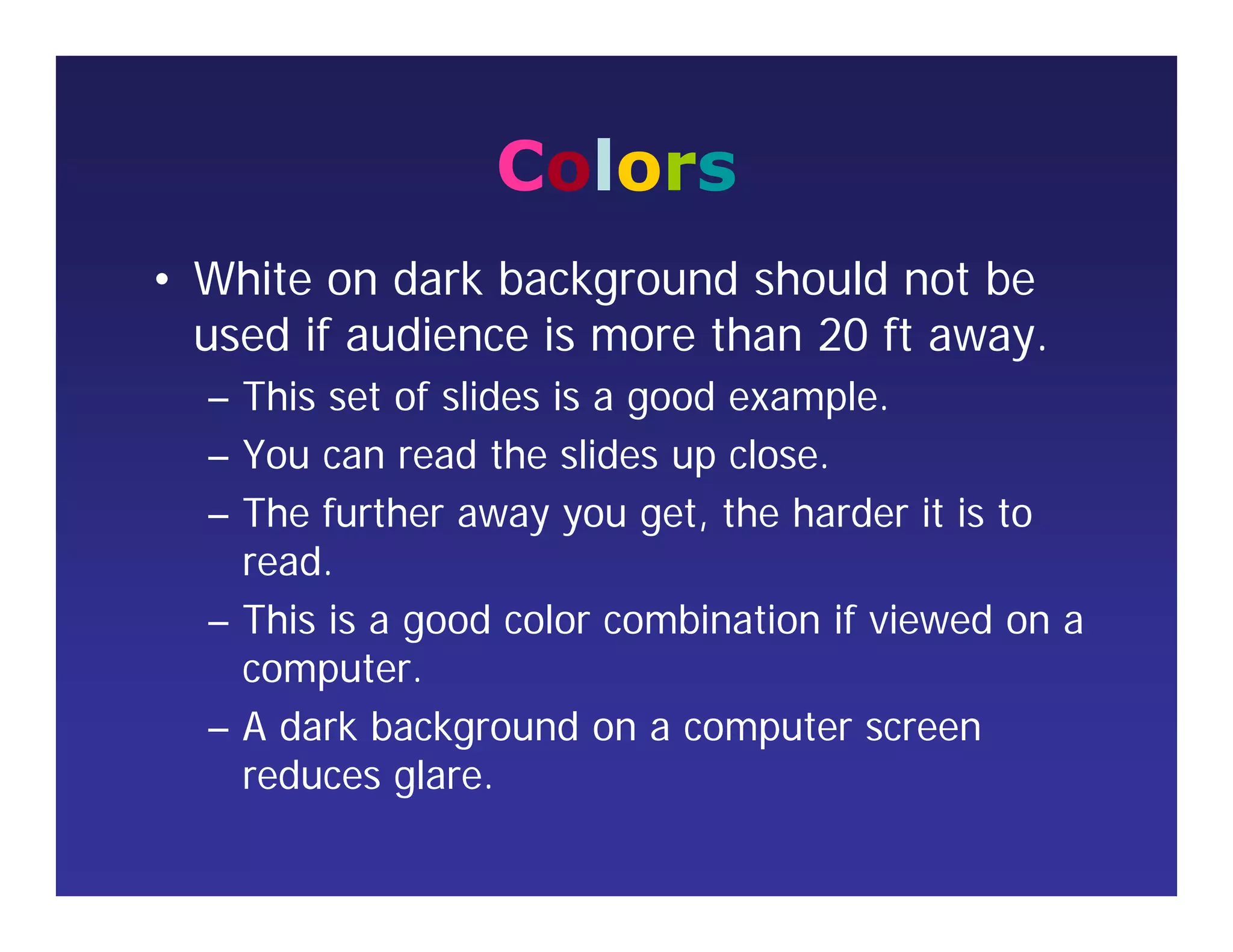 Colors
• White on dark background should not be
used if audience is more than 20 ft away.
– This set of slides is a good example.
– You can read the slides up close.
– The further away you get, the harder it is to
read.
– This is a good color combination if viewed on a
computer.
– A dark background on a computer screen
reduces glare.
 