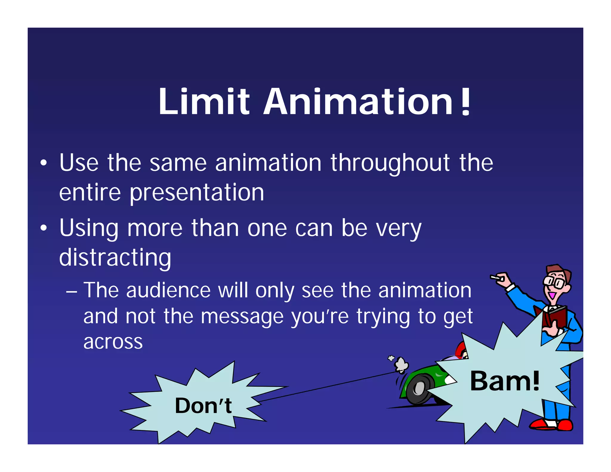 Limit Animation
• Use the same animation throughout the
entire presentation
• Using more than one can be very
distracting
– The audience will only see the animation
and not the message you’re trying to get
across
!
Bam!
Don’t
 