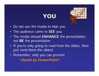 YOU
• Do not use the media to hide you
• The audience came to SEE you
• The media should ENHANCE the presentation,
not BE the presentation
• If you’re only going to read from the slides, then
just send them the slides!
• Remember, only you can prevent
“Death by PowerPoint”
 