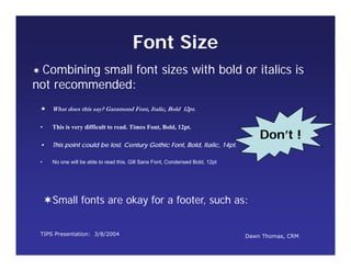 TIPS Presentation: 3/8/2004 Dawn Thomas, CRM
Don’t !
Font Size
 What does this say? Garamond Font, Italic, Bold 12pt.
• This is very difficult to read. Times Font, Bold, 12pt.
• This point could be lost. Century Gothic Font, Bold, Italic, 14pt.
• No one will be able to read this. Gill Sans Font, Condensed Bold, 12pt
 Combining small font sizes with bold or italics is
not recommended:
Small fonts are okay for a footer, such as:
 