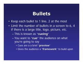 Bullets
• Keep each bullet to 1 line, 2 at the most
• Limit the number of bullets in a screen to 6, 4
if there is a large title, logo, picture, etc.
– This is known as “cueing”
– You want to “cue” the audience on what
you’re going to say
• Cues are a a brief “preview”
• Gives the audience a “framework” to build upon
 