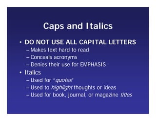 Caps and Italics
• DO NOT USE ALL CAPITAL LETTERS
– Makes text hard to read
– Conceals acronyms
– Denies their use for EMPHASIS
• Italics
– Used for “quotes”
– Used to highlight thoughts or ideas
– Used for book, journal, or magazine titles
 