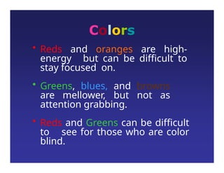 Colors
• Reds and oranges are high-
energy but can be difficult to
stay focused on.
• Greens, blues, and browns
are mellower, but not as
attention grabbing.
• Reds and Greens can be difficult
to see for those who are color
blind.
 