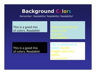 This is a good mix
of colors. Readable!
Background Colors
Remember: Readability! Readability! Readability!
This is a bad mix of
colors. Low
contrast.
Unreadable!
This is a good mix
of colors. Readable!
This is a bad mix of
colors. Avoid
bright colors on
white.
Unreadable!
 