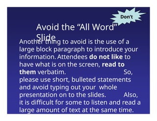 Avoid the “All Word”
Slide
Another thing to avoid is the use of a
large block paragraph to introduce your
information. Attendees do not like to
have what is on the screen, read to
them verbatim. So,
please use short, bulleted statements
and avoid typing out your whole
presentation on to the slides. Also,
it is difficult for some to listen and read a
large amount of text at the same time.
Don’t
 