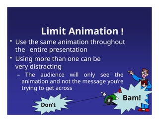 Limit Animation !
• Use the same animation throughout
the entire presentation
• Using more than one can be
very distracting
– The audience will only see the
animation and not the message you’re
trying to get across
Bam!
Don’t
 