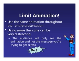 Limit Animation!
• Use the same animation throughout
the entire presentation
• Using more than one can be
very distracting
– The audience will only see the
animation and not the message you’re
trying to get across
Do !
 