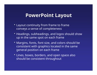 • Layout continuity from frame to frame
conveys a sense of completeness
• Headings, subheadings, and logos should show
up in the same spot on each frame
• Margins, fonts, font size, and colors should be
consistent with graphics located in the same
general position on each frame
• Lines, boxes, borders, and open space also
should be consistent throughout
PowerPoint Layout
 