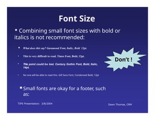 TIPS Presentation: 3/8/2004 Dawn Thomas, CRM
Don’t !
Font Size
• This is very difficult to read. Times Font, Bold, 12pt.
• This point could be lost. Century Gothic Font, Bold, Italic,
14pt.
• No one will be able to read this. Gill Sans Font, Condensed Bold, 12pt
 Combining small font sizes with bold or
italics is not recommended:
 What does this say? Garamond Font, Italic, Bold 12pt.
Small fonts are okay for a footer, such
as:
 