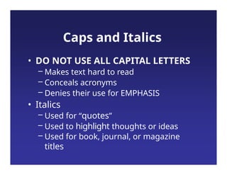 Caps and Italics
• DO NOT USE ALL CAPITAL LETTERS
– Makes text hard to read
– Conceals acronyms
– Denies their use for EMPHASIS
• Italics
– Used for “quotes”
– Used to highlight thoughts or ideas
– Used for book, journal, or magazine
titles
 