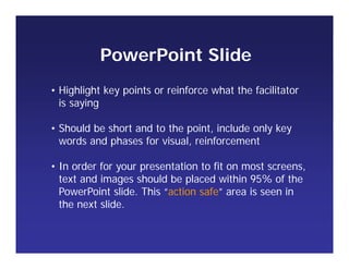 • Highlight key points or reinforce what the facilitator
is saying
• Should be short and to the point, include only key
words and phases for visual, reinforcement
• In order for your presentation to fit on most screens,
text and images should be placed within 95% of the
PowerPoint slide. This “action safe” area is seen in
the next slide.
PowerPoint Slide
 
