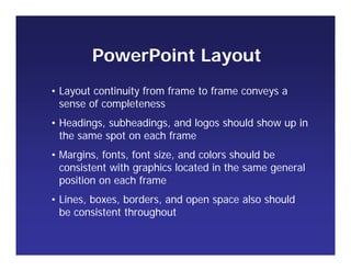 • Layout continuity from frame to frame conveys a
sense of completeness
• Headings, subheadings, and logos should show up in
the same spot on each frame
• Margins, fonts, font size, and colors should be
consistent with graphics located in the same general
position on each frame
• Lines, boxes, borders, and open space also should
be consistent throughout
PowerPoint Layout
 