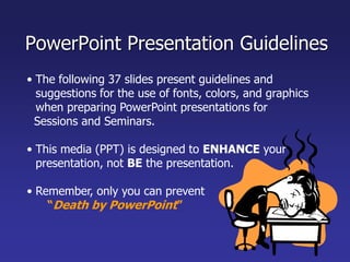 PowerPoint Presentation GuidelinesThe following 37 slides present guidelines and suggestions for the use of fonts, colors, and graphics when preparing PowerPoint presentations for   Sessions and Seminars.This media (PPT) is designed to ENHANCE your presentation, not BE the presentation.