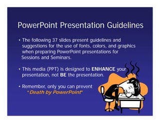• The following 37 slides present guidelines and
suggestions for the use of fonts, colors, and graphics
when preparing PowerPoint presentations for
Sessions and Seminars.
• This media (PPT) is designed to ENHANCE your
presentation, not BE the presentation.
• Remember, only you can prevent
“Death by PowerPoint”
PowerPoint Presentation Guidelines
 