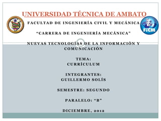 UNIVERSIDAD TÉCNICA DE AMBATO
FACULTAD DE INGENIERÍA CIVIL Y MECÁNICA
“CARRERA DE INGENIERÍA MECÁNICA”
NUEVAS TECNOLOGÍAS DE LA INFORMACIÓN Y
COMUNICACIÓN
TEMA:
CURRÍCULUM
INTEGRANTES:
GUILLERMO SOLÍS
SEMESTRE: SEGUNDO
PARALELO: “B”
DICIEMBRE, 2012