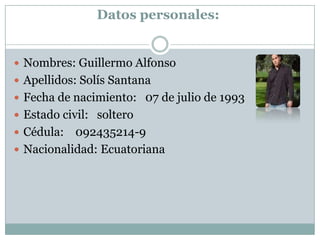 Datos personales:
Nombres: Guillermo Alfonso
Apellidos: Solís Santana
Fecha de nacimiento: 07 de julio de 1993
Estado civil: soltero
Cédula: 092435214-9
Nacionalidad: Ecuatoriana
