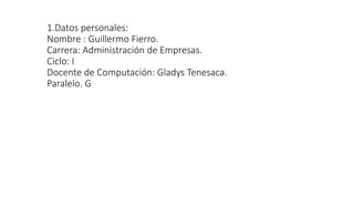 1.Datos personales:
Nombre : Guillermo Fierro.
Carrera: Administración de Empresas.
Ciclo: I
Docente de Computación: Gladys Tenesaca.
Paralelo. G
 